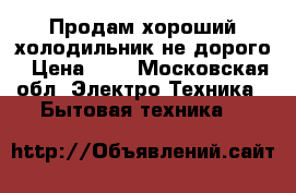 Продам хороший холодильник,не дорого › Цена ­ 8 - Московская обл. Электро-Техника » Бытовая техника   